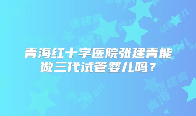 青海红十字医院张建青能做三代试管婴儿吗？