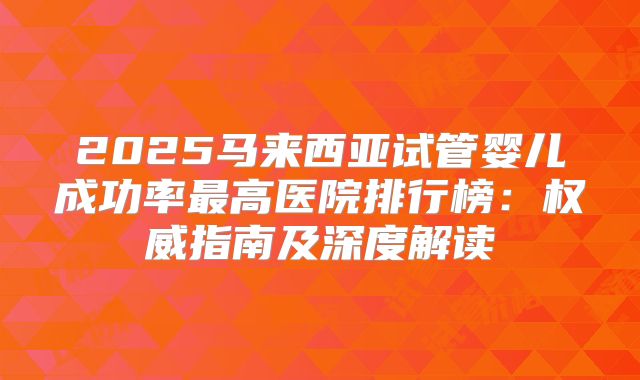 2025马来西亚试管婴儿成功率最高医院排行榜：权威指南及深度解读