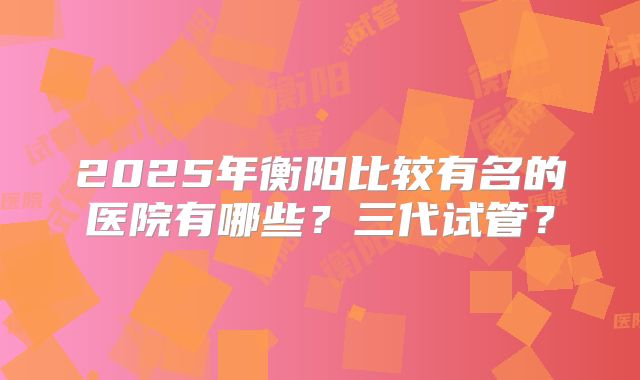 2025年衡阳比较有名的医院有哪些？三代试管？