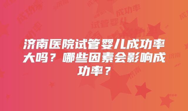 济南医院试管婴儿成功率大吗？哪些因素会影响成功率？