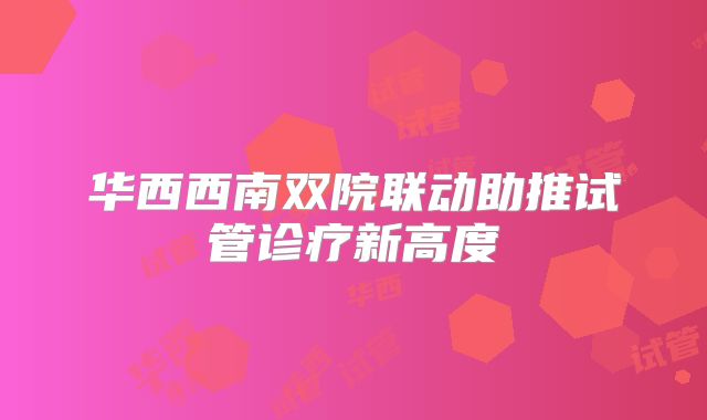 华西西南双院联动助推试管诊疗新高度