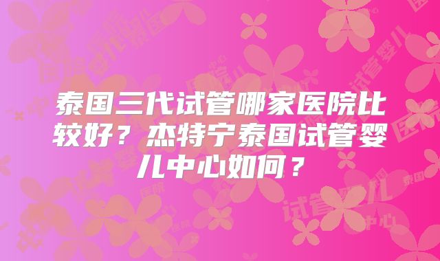 泰国三代试管哪家医院比较好？杰特宁泰国试管婴儿中心如何？