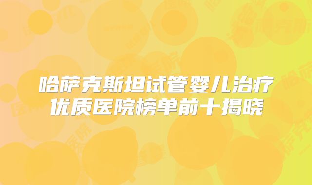哈萨克斯坦试管婴儿治疗优质医院榜单前十揭晓