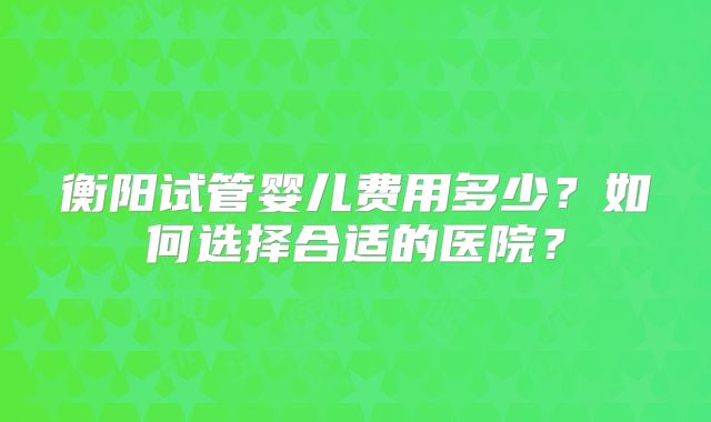 衡阳试管婴儿费用多少？如何选择合适的医院？