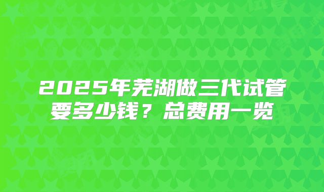 2025年芜湖做三代试管要多少钱？总费用一览