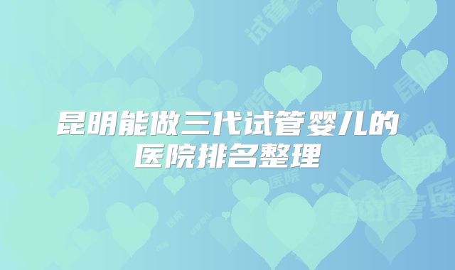 昆明能做三代试管婴儿的医院排名整理