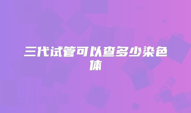 三代试管可以查多少染色体