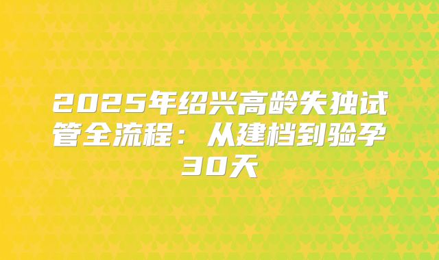 2025年绍兴高龄失独试管全流程:从建档到验孕30天