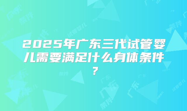 2025年广东三代试管婴儿需要满足什么身体条件？