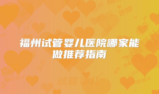 福州试管婴儿医院哪家能做推荐指南