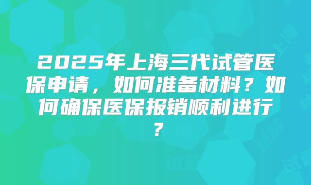 2025年上海三代试管医保申请，如何准备材料？如何确保医保报销顺利进行？