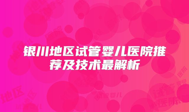 银川地区试管婴儿医院推荐及技术最解析