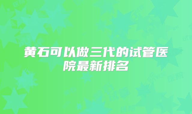 黄石可以做三代的试管医院最新排名