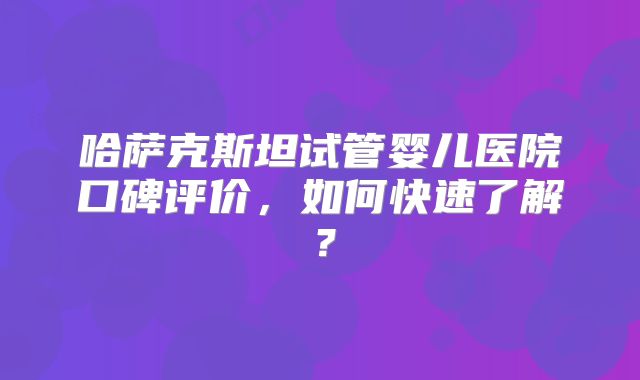 哈萨克斯坦试管婴儿医院口碑评价，如何快速了解？