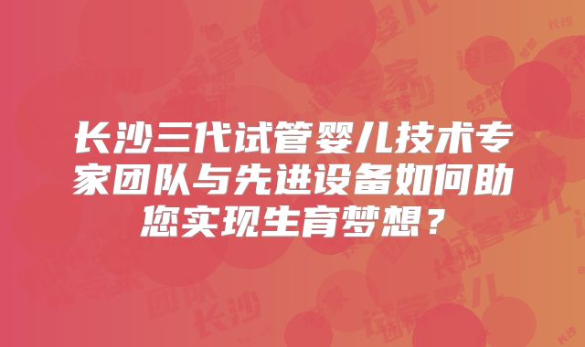 长沙三代试管婴儿技术专家团队与先进设备如何助您实现生育梦想？