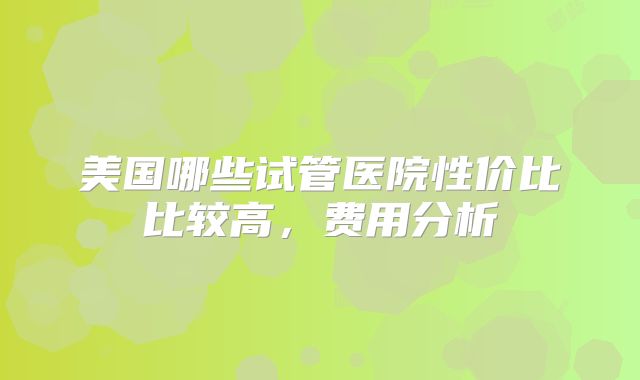 美国哪些试管医院性价比比较高，费用分析
