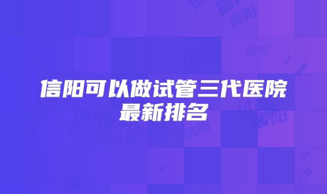 信阳可以做试管三代医院最新排名