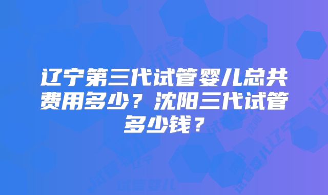辽宁第三代试管婴儿总共费用多少？沈阳三代试管多少钱？