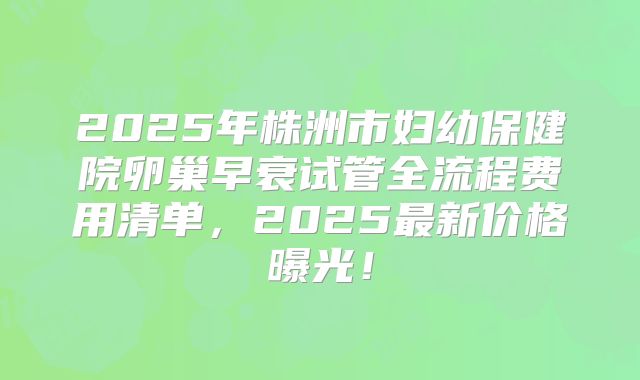 2025年株洲市妇幼保健院卵巢早衰试管全流程费用清单,2025最新价格曝光!