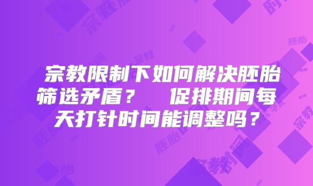 ‌宗教限制下如何解决胚胎筛选矛盾？‌‌促排期间每天打针时间能调整吗？