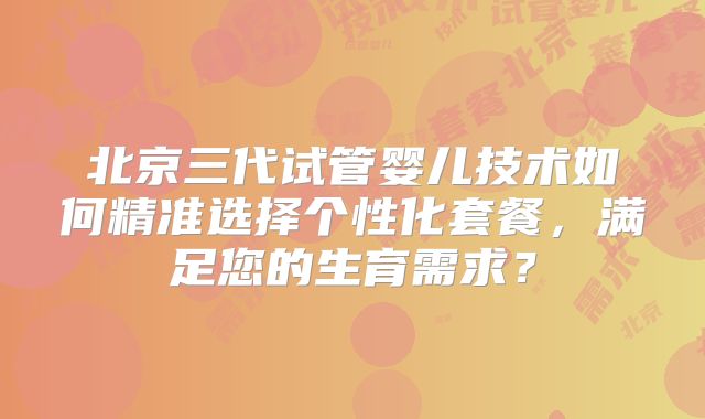 北京三代试管婴儿技术如何精准选择个性化套餐，满足您的生育需求？