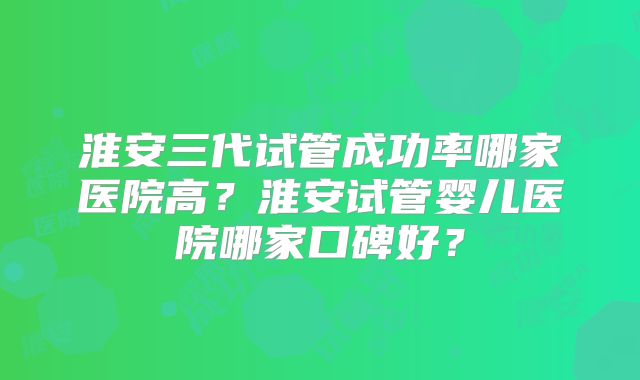 淮安三代试管成功率哪家医院高？淮安试管婴儿医院哪家口碑好？