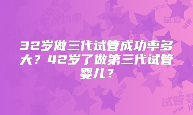 32岁做三代试管成功率多大？42岁了做第三代试管婴儿？