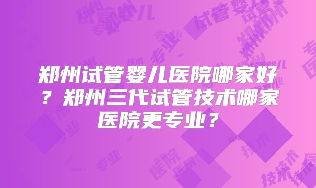 郑州试管婴儿医院哪家好？郑州三代试管技术哪家医院更专业？