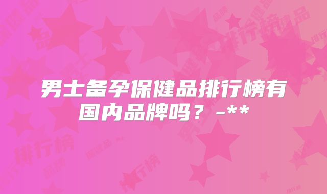 男士备孕保健品排行榜有国内品牌吗？-**
