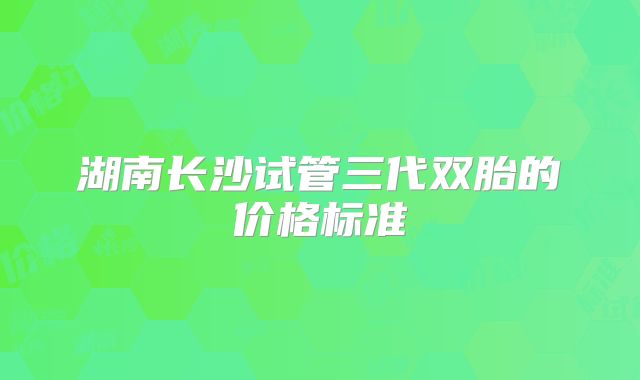 湖南长沙试管三代双胎的价格标准