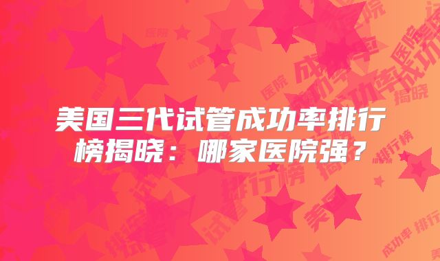 美国三代试管成功率排行榜揭晓：哪家医院强？