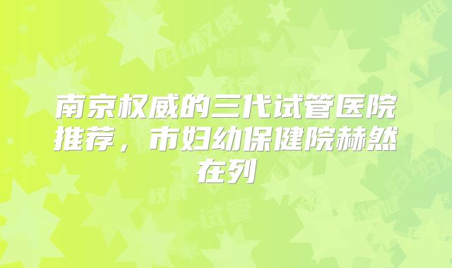 南京权威的三代试管医院推荐，市妇幼保健院赫然在列