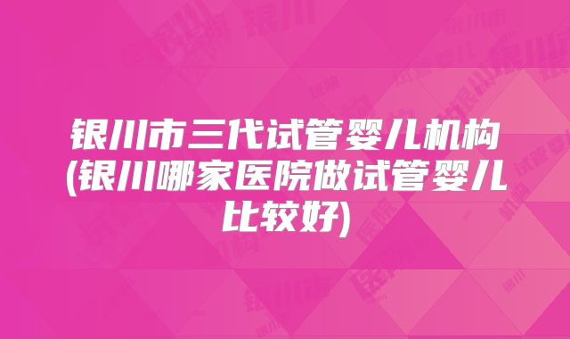 银川市三代试管婴儿机构(银川哪家医院做试管婴儿比较好)