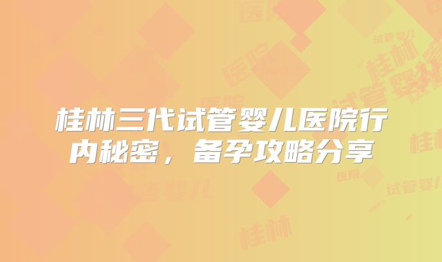 桂林三代试管婴儿医院行内秘密，备孕攻略分享