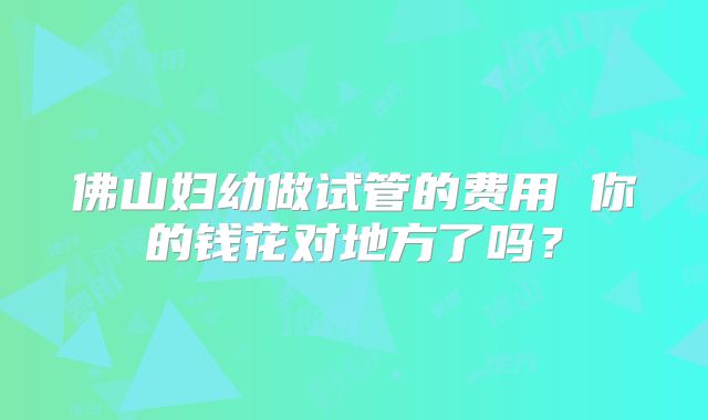 佛山妇幼做试管的费用 你的钱花对地方了吗？