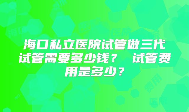 海口私立医院试管做三代试管需要多少钱？ 试管费用是多少？