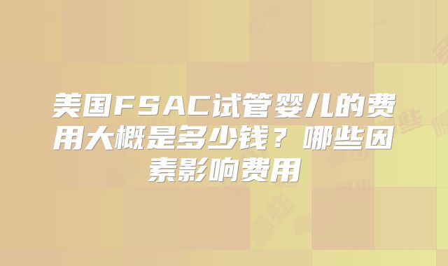 美国FSAC试管婴儿的费用大概是多少钱？哪些因素影响费用