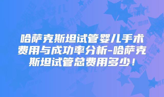 哈萨克斯坦试管婴儿手术费用与成功率分析-哈萨克斯坦试管总费用多少！