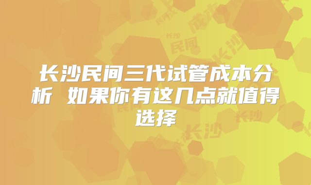 长沙民间三代试管成本分析 如果你有这几点就值得选择