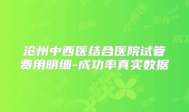 沧州中西医结合医院试管费用明细-成功率真实数据