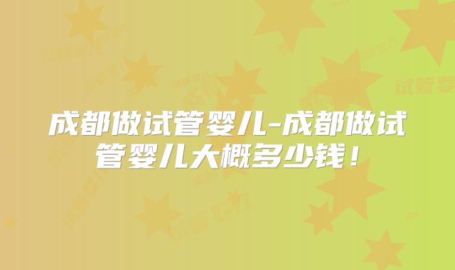 成都做试管婴儿-成都做试管婴儿大概多少钱！