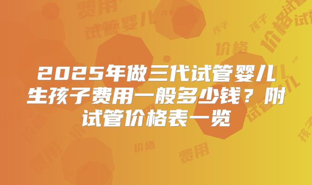 2025年做三代试管婴儿生孩子费用一般多少钱？附试管价格表一览