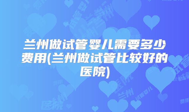 兰州做试管婴儿需要多少费用(兰州做试管比较好的医院)