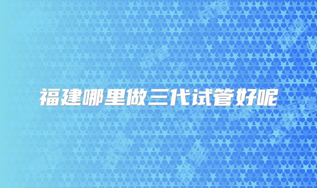 福建哪里做三代试管好呢
