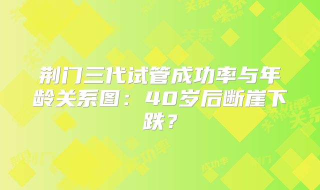 荆门三代试管成功率与年龄关系图：40岁后断崖下跌？