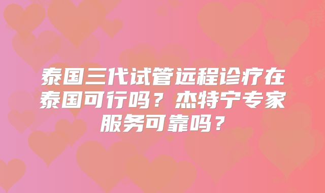 泰国三代试管远程诊疗在泰国可行吗？杰特宁专家服务可靠吗？