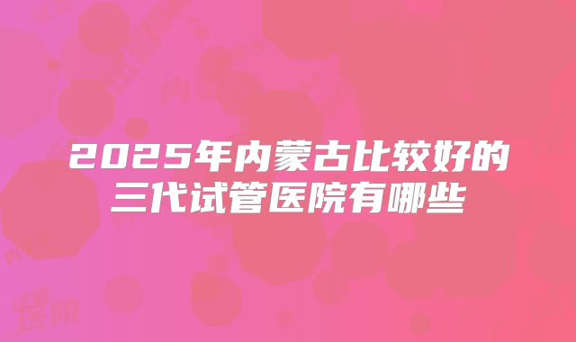 2025年内蒙古比较好的三代试管医院有哪些