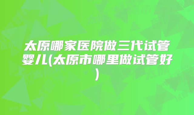 太原哪家医院做三代试管婴儿(太原市哪里做试管好)