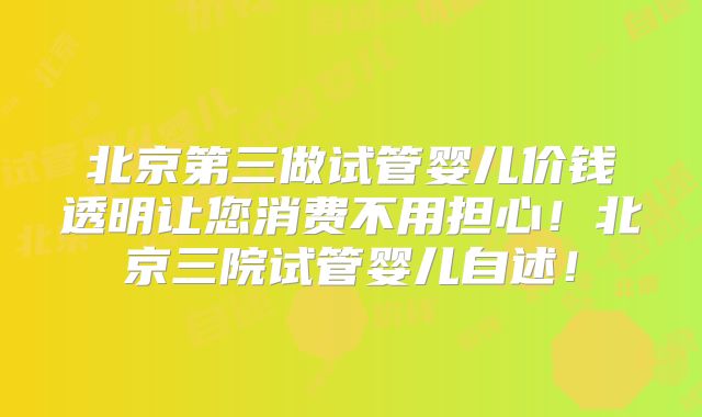 北京第三做试管婴儿价钱透明让您消费不用担心！北京三院试管婴儿自述！