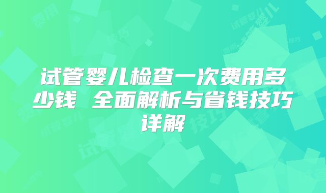 试管婴儿检查一次费用多少钱 全面解析与省钱技巧详解